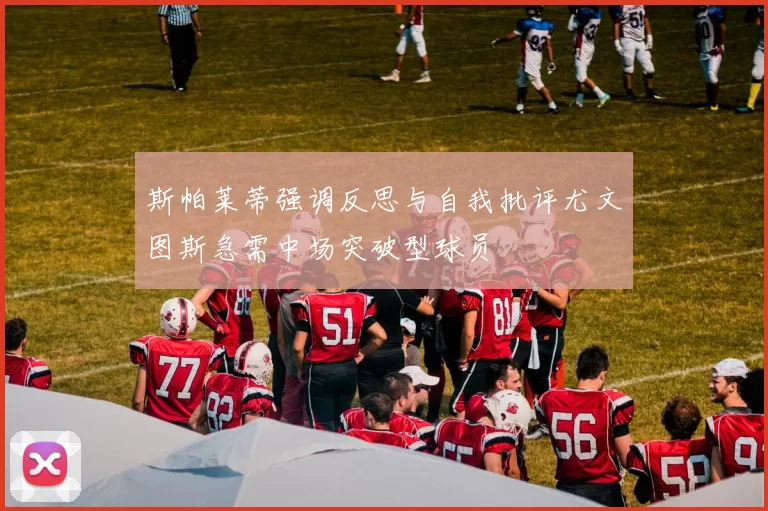 斯帕莱蒂强调反思与自我批评尤文图斯急需中场突破型球员
