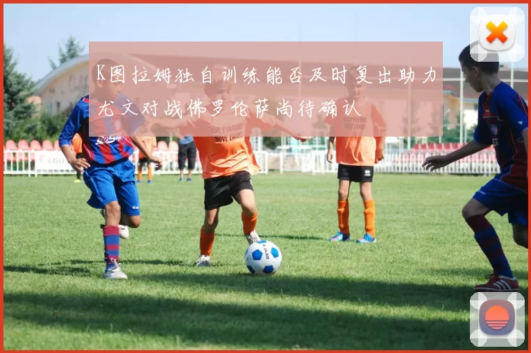 K图拉姆独自训练能否及时复出助力尤文对战佛罗伦萨尚待确认