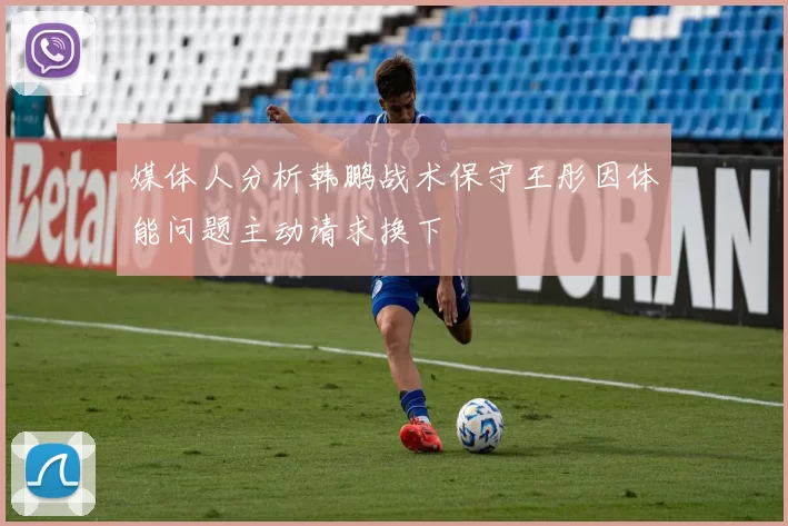 媒体人分析韩鹏战术保守王彤因体能问题主动请求换下