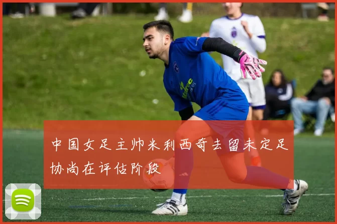 中国女足主帅米利西奇去留未定足协尚在评估阶段