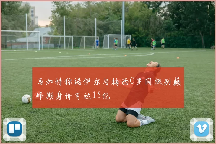 马加特称诺伊尔与梅西C罗同级别巅峰期身价可达15亿
