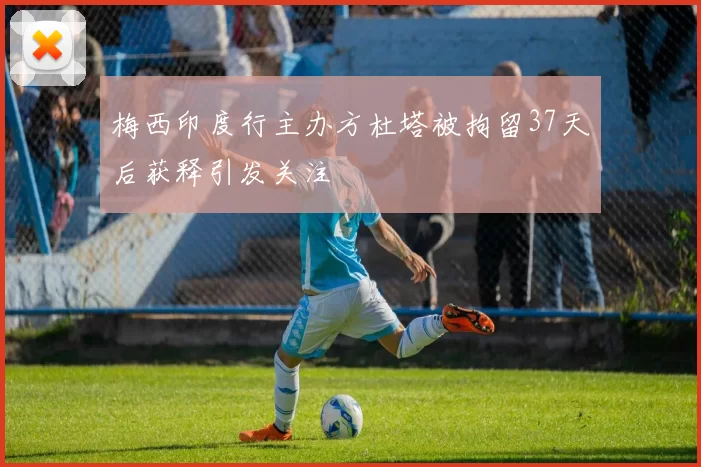 梅西印度行主办方杜塔被拘留37天后获释引发关注