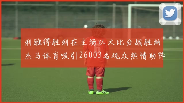利雅得胜利在主场以大比分战胜纳杰马体育吸引26003名观众热情助阵