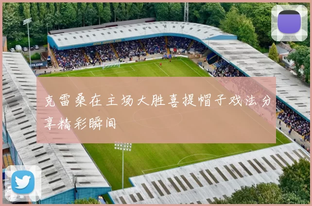 克雷桑在主场大胜喜提帽子戏法分享精彩瞬间