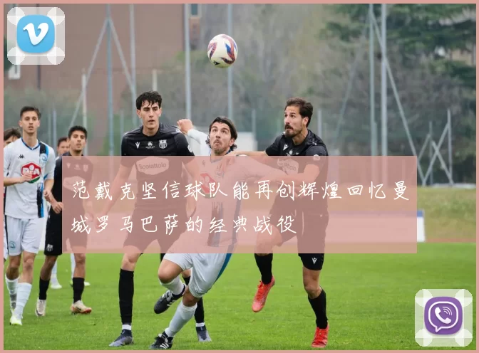范戴克坚信球队能再创辉煌回忆曼城罗马巴萨的经典战役
