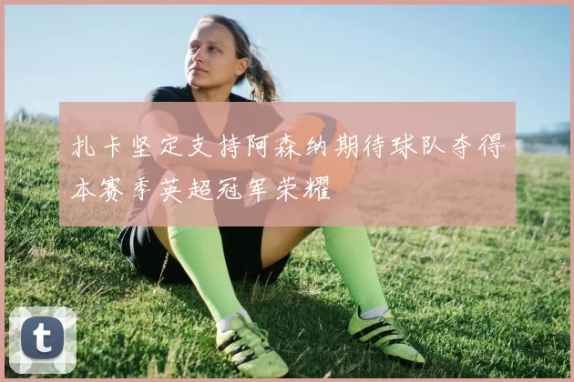 扎卡坚定支持阿森纳期待球队夺得本赛季英超冠军荣耀