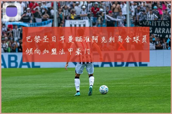 巴黎圣日耳曼瞄准阿克利乌舍球员倾向加盟法甲豪门