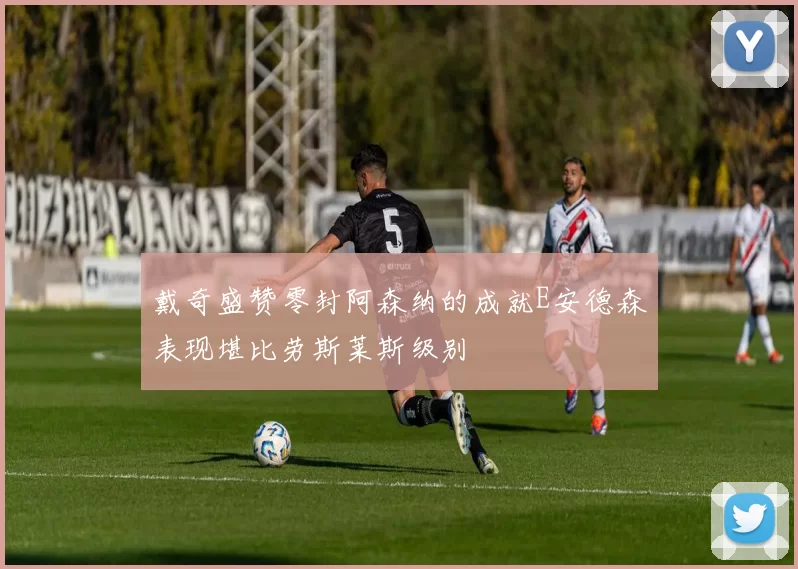 戴奇盛赞零封阿森纳的成就E安德森表现堪比劳斯莱斯级别