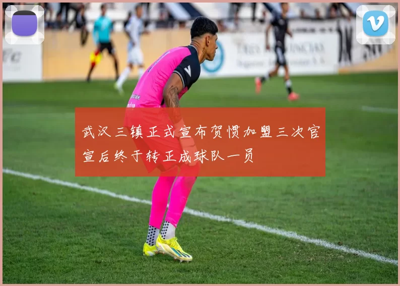 武汉三镇正式宣布贺惯加盟三次官宣后终于转正成球队一员