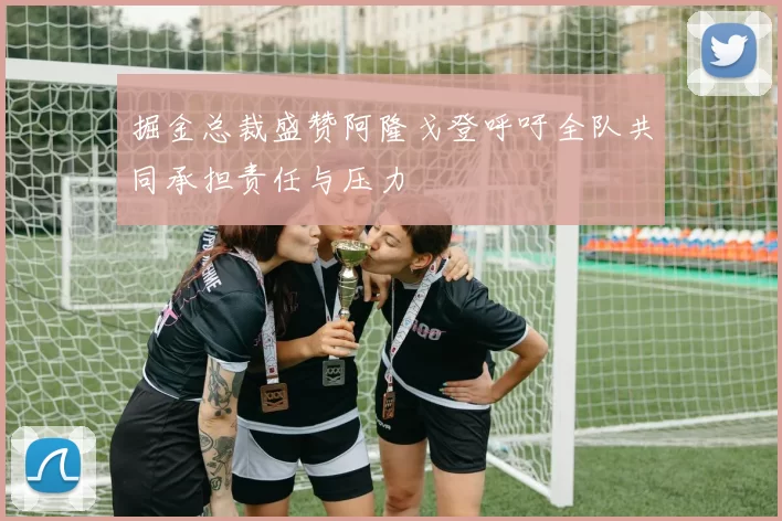 掘金总裁盛赞阿隆戈登呼吁全队共同承担责任与压力